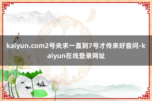 kaiyun.com2号央求一直到7号才传来好音问-kaiyun在线登录网址