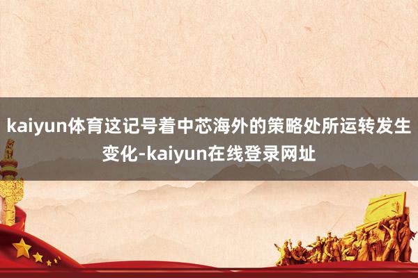 kaiyun体育这记号着中芯海外的策略处所运转发生变化-kaiyun在线登录网址