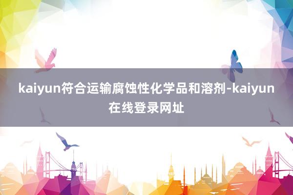 kaiyun符合运输腐蚀性化学品和溶剂-kaiyun在线登录网址