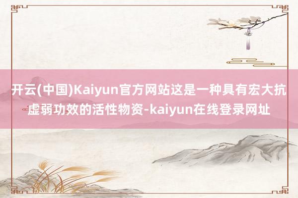 开云(中国)Kaiyun官方网站这是一种具有宏大抗虚弱功效的活性物资-kaiyun在线登录网址