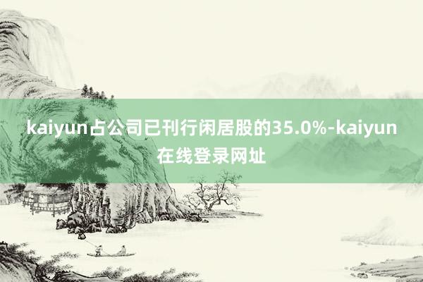 kaiyun占公司已刊行闲居股的35.0%-kaiyun在线登录网址