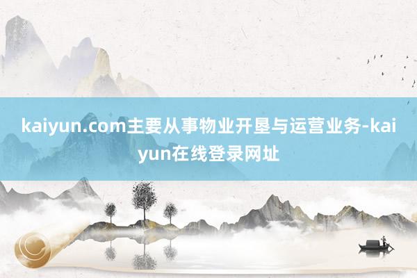 kaiyun.com主要从事物业开垦与运营业务-kaiyun在线登录网址