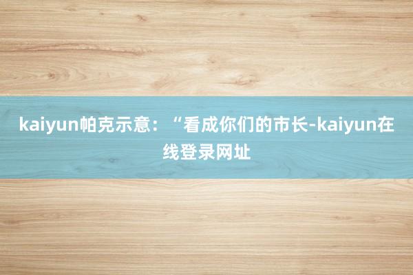 kaiyun帕克示意：“看成你们的市长-kaiyun在线登录网址