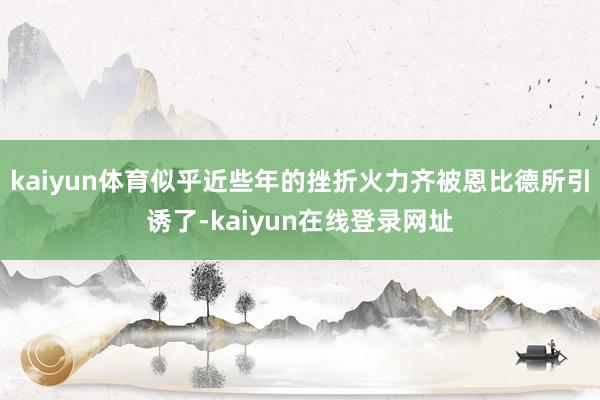 kaiyun体育似乎近些年的挫折火力齐被恩比德所引诱了-kaiyun在线登录网址