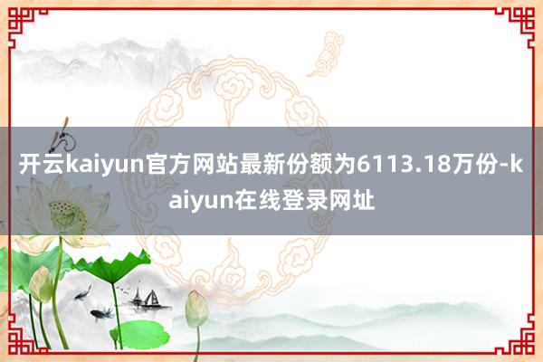 开云kaiyun官方网站最新份额为6113.18万份-kaiyun在线登录网址