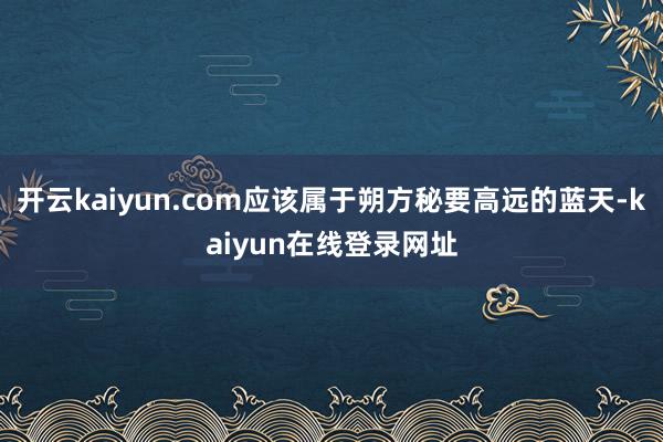 开云kaiyun.com应该属于朔方秘要高远的蓝天-kaiyun在线登录网址