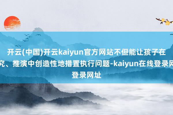 开云(中国)开云kaiyun官方网站不但能让孩子在探究、推演中创造性地措置执行问题-kaiyun在线登录网址