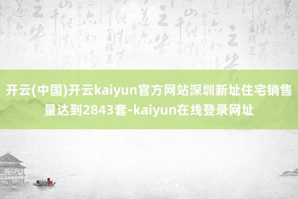 开云(中国)开云kaiyun官方网站深圳新址住宅销售量达到2843套-kaiyun在线登录网址