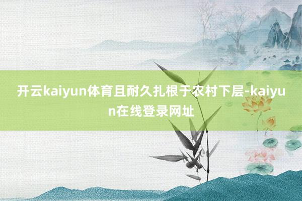 开云kaiyun体育且耐久扎根于农村下层-kaiyun在线登录网址