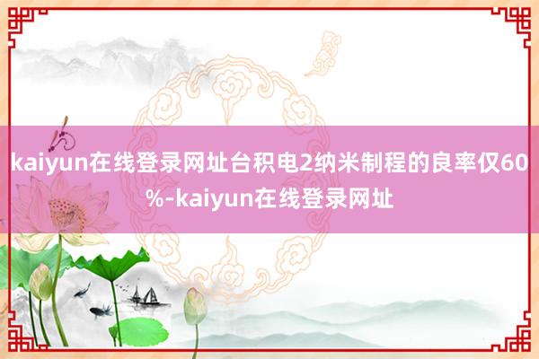 kaiyun在线登录网址台积电2纳米制程的良率仅60%-kaiyun在线登录网址