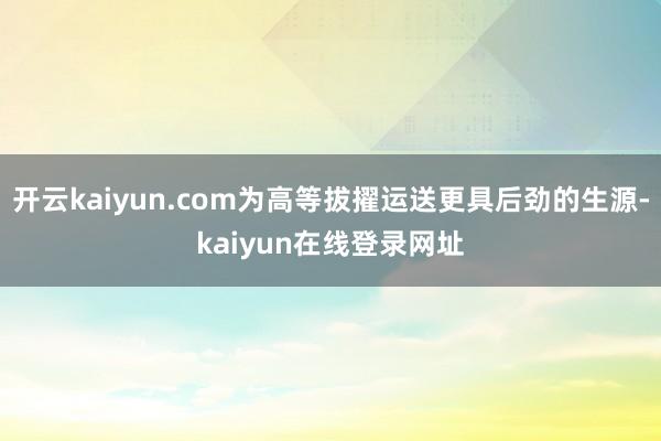 开云kaiyun.com为高等拔擢运送更具后劲的生源-kaiyun在线登录网址