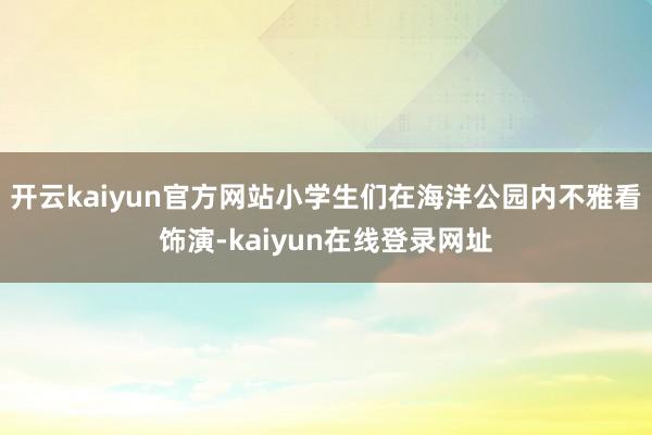 开云kaiyun官方网站小学生们在海洋公园内不雅看饰演-kaiyun在线登录网址