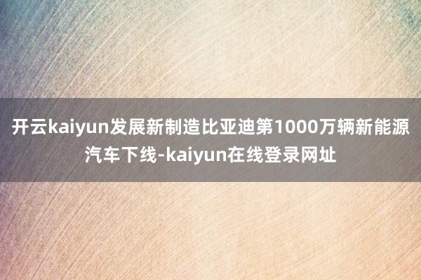 开云kaiyun发展新制造比亚迪第1000万辆新能源汽车下线-kaiyun在线登录网址