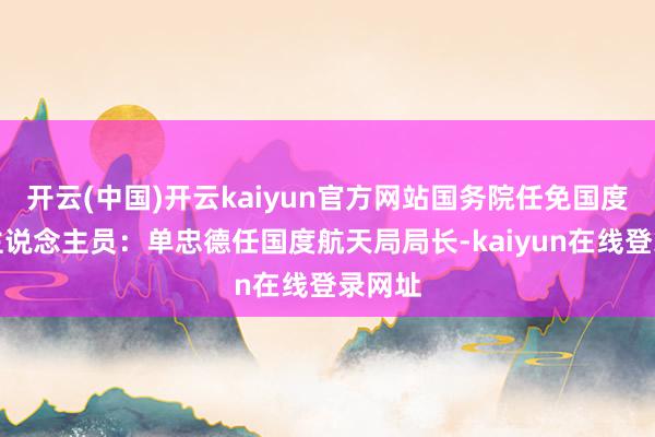 开云(中国)开云kaiyun官方网站国务院任免国度责任主说念主员：单忠德任国度航天局局长-kaiyun在线登录网址