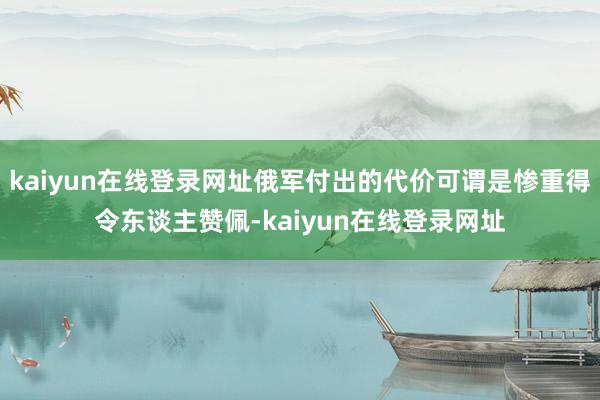 kaiyun在线登录网址俄军付出的代价可谓是惨重得令东谈主赞佩-kaiyun在线登录网址