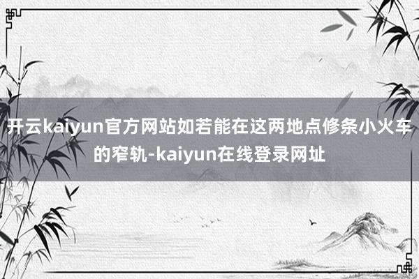 开云kaiyun官方网站如若能在这两地点修条小火车的窄轨-kaiyun在线登录网址