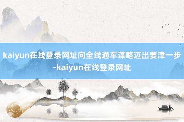 kaiyun在线登录网址向全线通车谋略迈出要津一步-kaiyun在线登录网址