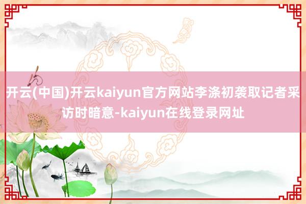 开云(中国)开云kaiyun官方网站李涤初袭取记者采访时暗意-kaiyun在线登录网址