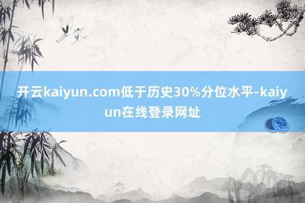 开云kaiyun.com低于历史30%分位水平-kaiyun在线登录网址