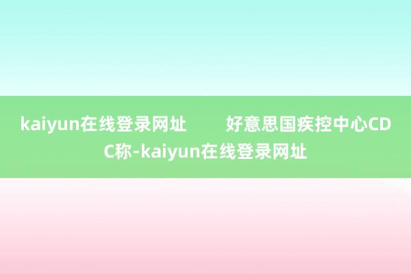 kaiyun在线登录网址        好意思国疾控中心CDC称-kaiyun在线登录网址