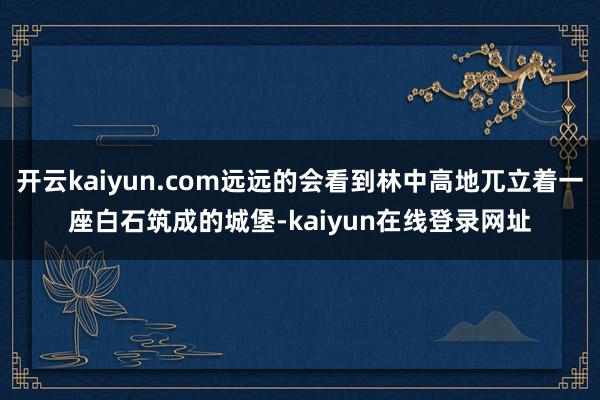 开云kaiyun.com远远的会看到林中高地兀立着一座白石筑成的城堡-kaiyun在线登录网址