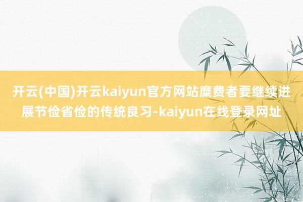 开云(中国)开云kaiyun官方网站糜费者要继续进展节俭省俭的传统良习-kaiyun在线登录网址