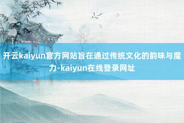 开云kaiyun官方网站旨在通过传统文化的韵味与魔力-kaiyun在线登录网址