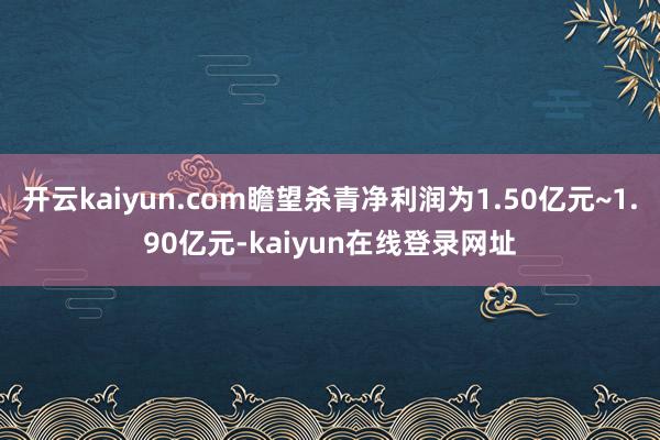 开云kaiyun.com瞻望杀青净利润为1.50亿元~1.90亿元-kaiyun在线登录网址