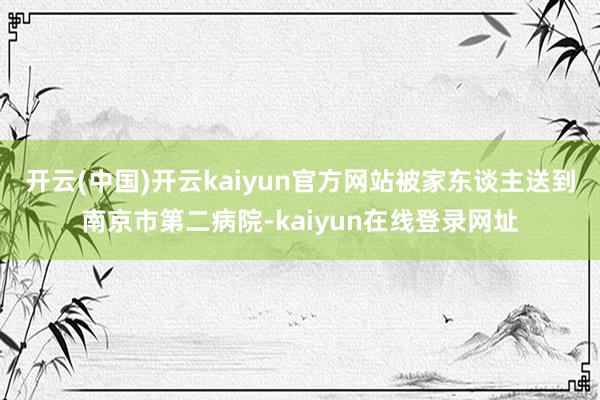 开云(中国)开云kaiyun官方网站被家东谈主送到南京市第二病院-kaiyun在线登录网址