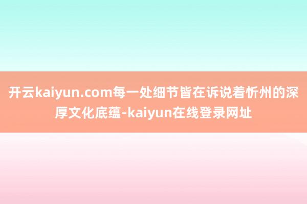 开云kaiyun.com每一处细节皆在诉说着忻州的深厚文化底蕴-kaiyun在线登录网址