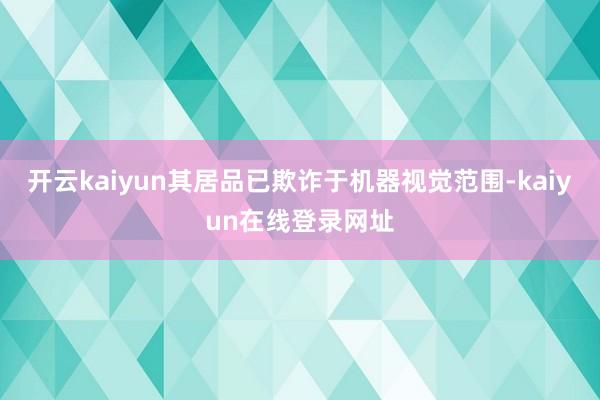 开云kaiyun其居品已欺诈于机器视觉范围-kaiyun在线登录网址