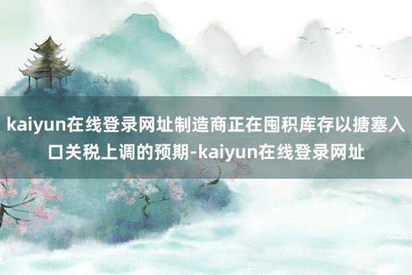 kaiyun在线登录网址制造商正在囤积库存以搪塞入口关税上调的预期-kaiyun在线登录网址