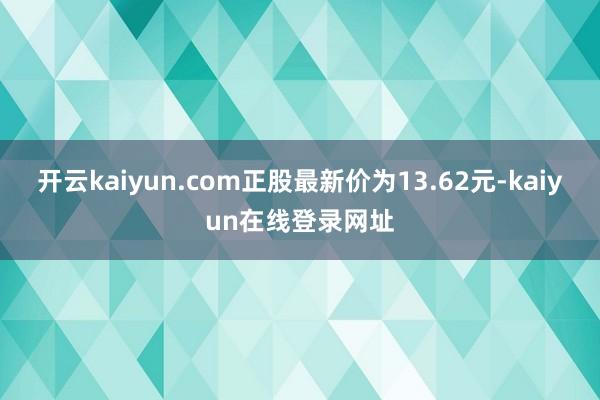 开云kaiyun.com正股最新价为13.62元-kaiyun在线登录网址