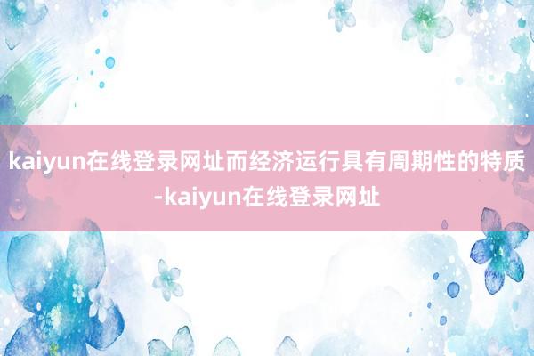 kaiyun在线登录网址而经济运行具有周期性的特质-kaiyun在线登录网址