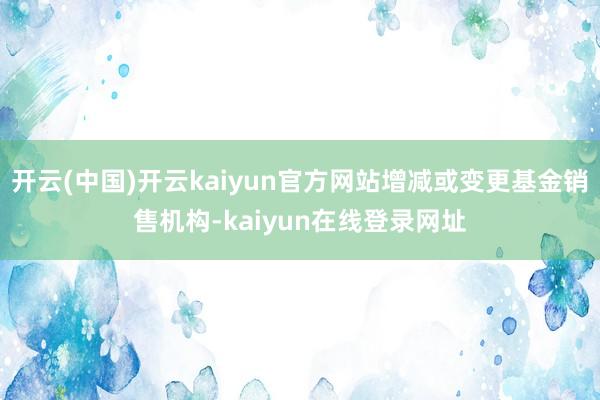 开云(中国)开云kaiyun官方网站增减或变更基金销售机构-kaiyun在线登录网址