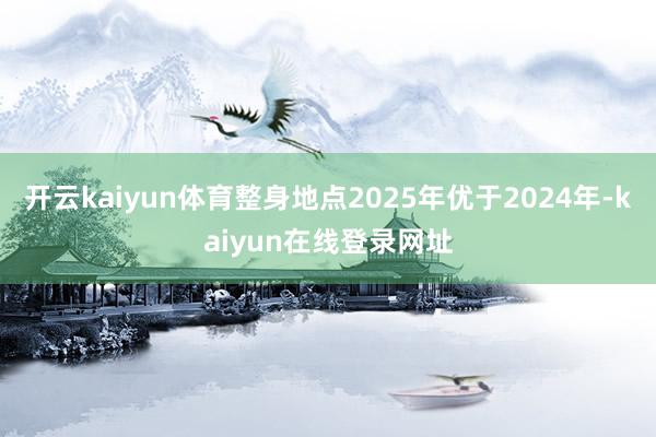 开云kaiyun体育整身地点2025年优于2024年-kaiyun在线登录网址