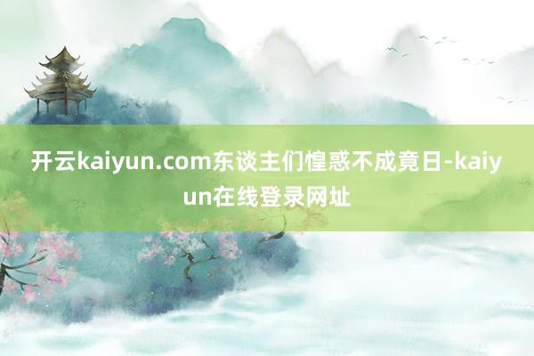 开云kaiyun.com东谈主们惶惑不成竟日-kaiyun在线登录网址