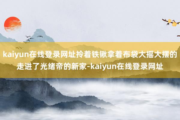 kaiyun在线登录网址拎着铁锹拿着布袋大摇大摆的走进了光绪帝的新家-kaiyun在线登录网址