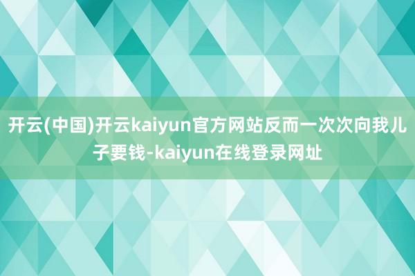 开云(中国)开云kaiyun官方网站反而一次次向我儿子要钱-kaiyun在线登录网址