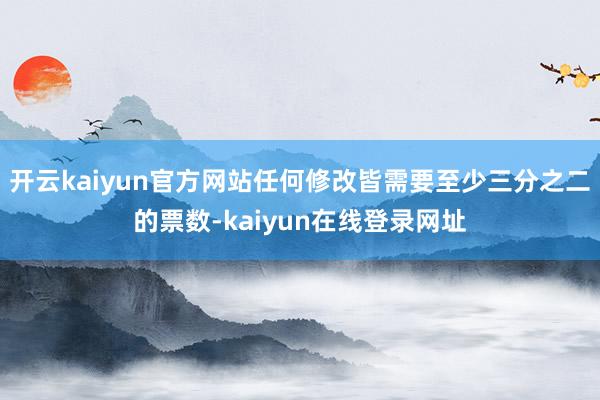 开云kaiyun官方网站任何修改皆需要至少三分之二的票数-kaiyun在线登录网址