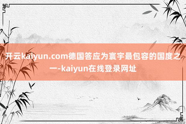 开云kaiyun.com德国答应为寰宇最包容的国度之一-kaiyun在线登录网址