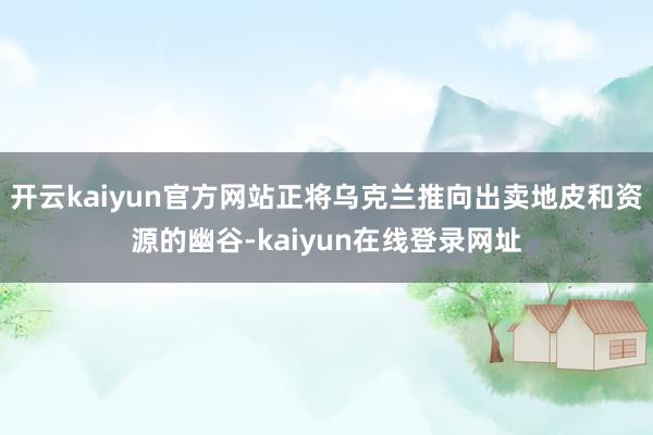开云kaiyun官方网站正将乌克兰推向出卖地皮和资源的幽谷-kaiyun在线登录网址