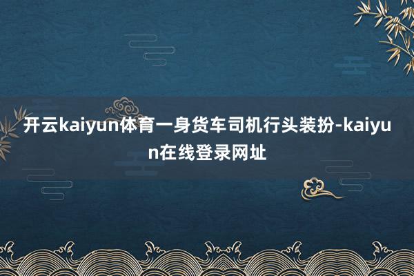开云kaiyun体育一身货车司机行头装扮-kaiyun在线登录网址