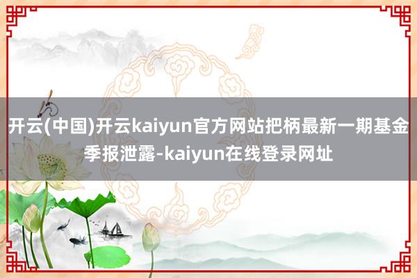 开云(中国)开云kaiyun官方网站把柄最新一期基金季报泄露-kaiyun在线登录网址