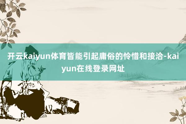 开云kaiyun体育皆能引起庸俗的怜惜和接洽-kaiyun在线登录网址
