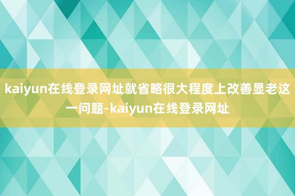 kaiyun在线登录网址就省略很大程度上改善显老这一问题-kaiyun在线登录网址