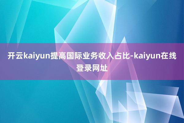 开云kaiyun提高国际业务收入占比-kaiyun在线登录网址