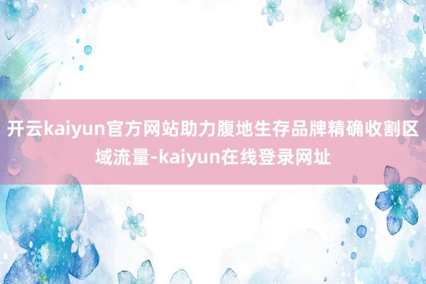 开云kaiyun官方网站助力腹地生存品牌精确收割区域流量-kaiyun在线登录网址