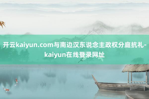 开云kaiyun.com与南边汉东说念主政权分庭抗礼-kaiyun在线登录网址
