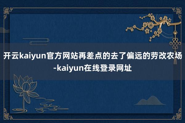 开云kaiyun官方网站再差点的去了偏远的劳改农场-kaiyun在线登录网址
